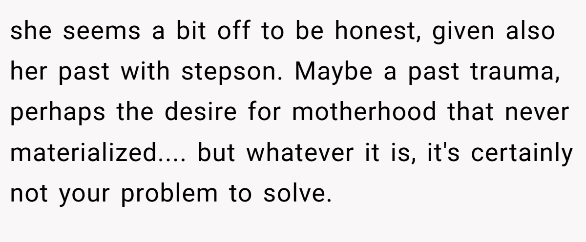 she seems a bit off to be honest, given also her past with stepson. Maybe a past trauma, perhaps the desire for motherhood that never materialized.... but whatever it is, it's certainly not your problem to solve.