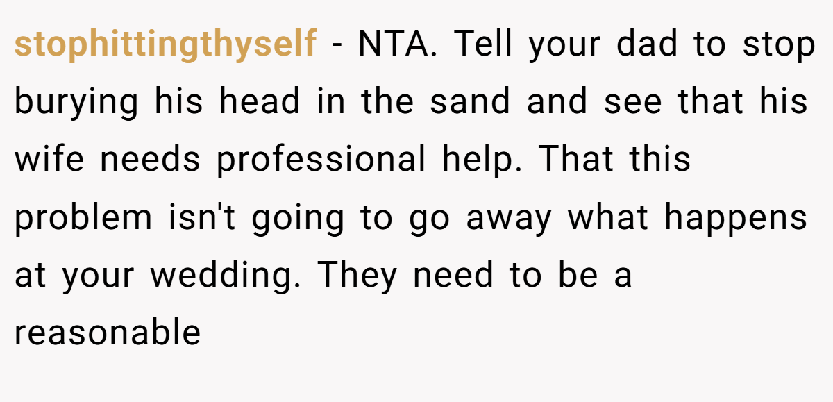 stophittingthyself − NTA. Tell your dad to stop burying his head in the sand and see that his wife needs professional help. That this problem isn't going to go away what happens at your wedding. They need to be a reasonable