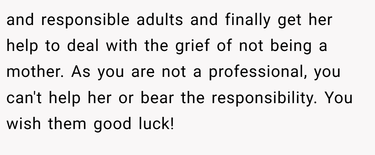and responsible adults and finally get her help to deal with the grief of not being a mother. As you are not a professional, you can't help her or bear the responsibility. You wish them good luck!