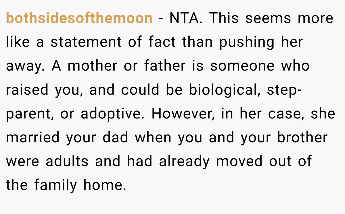 bothsidesofthemoon − NTA. This seems more like a statement of fact than pushing her away. A mother or father is someone who raised you, and could be biological, step-parent, or adoptive. However, in her case, she married your dad when you and your brother were adults and had already moved out of the family home.