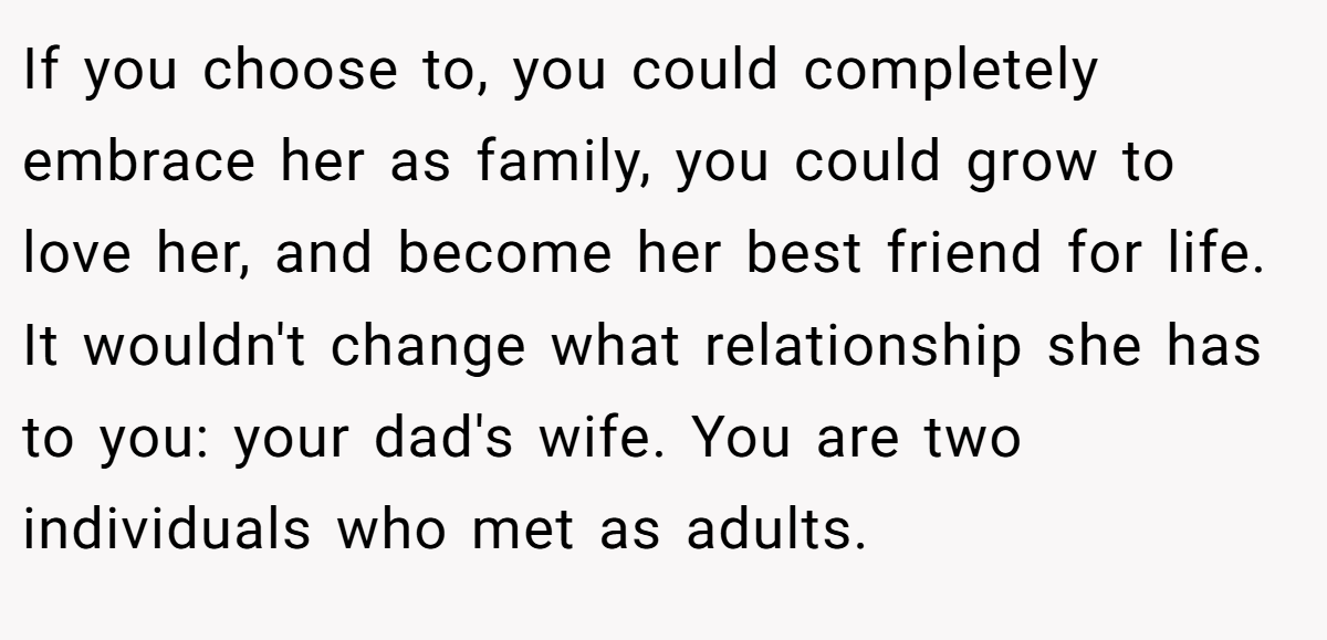 If you choose to, you could completely embrace her as family, you could grow to love her, and become her best friend for life. It wouldn't change what relationship she has to you: your dad's wife. You are two individuals who met as adults.