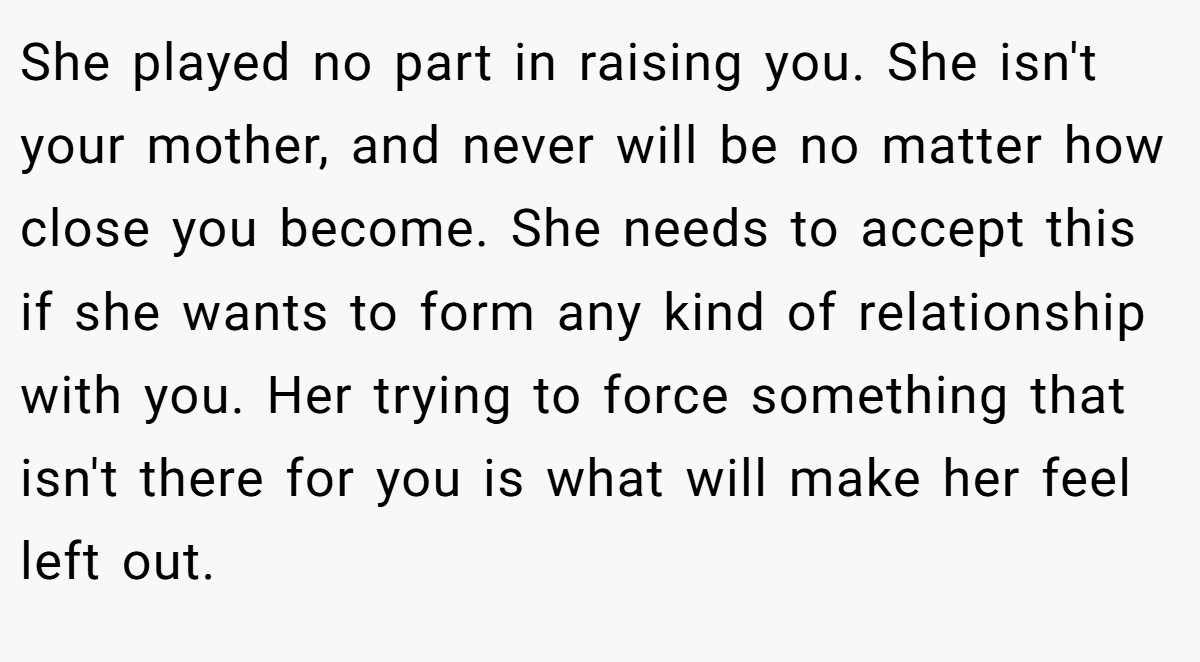 She played no part in raising you. She isn't your mother, and never will be no matter how close you become. She needs to accept this if she wants to form any kind of relationship with you. Her trying to force something that isn't there for you is what will make her feel left out.