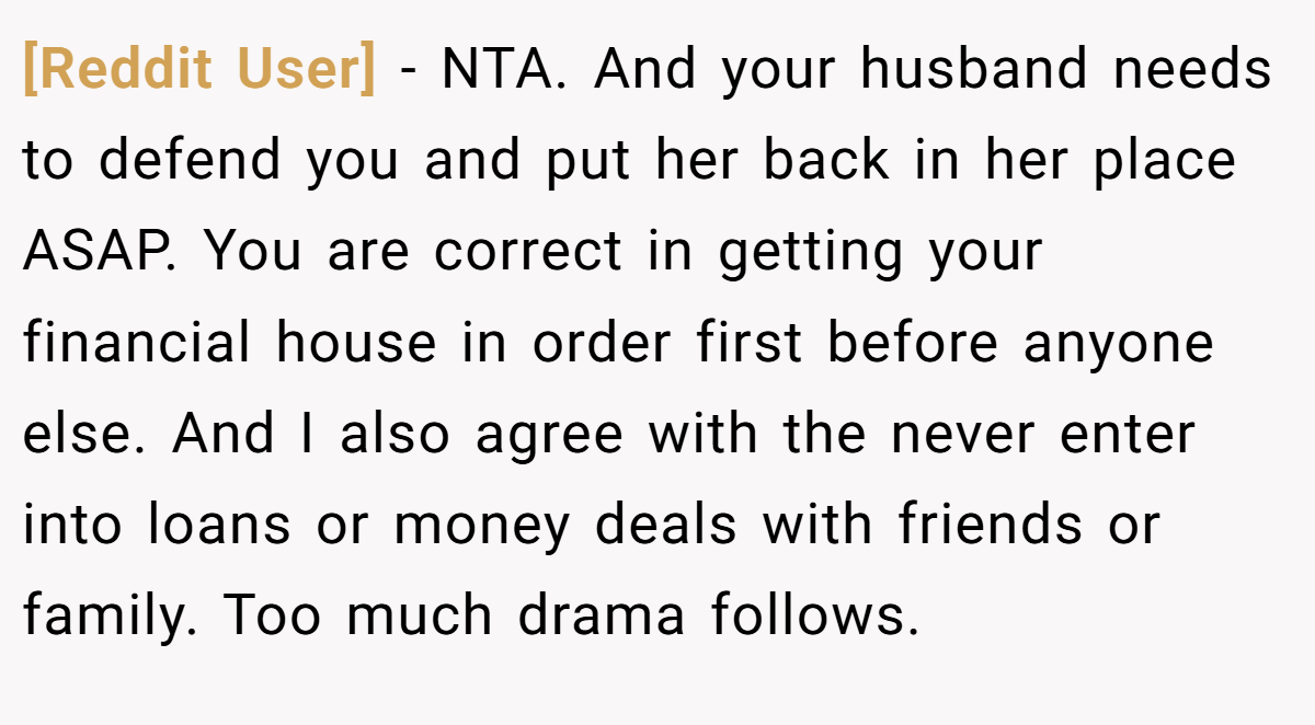 [Reddit User] − NTA. And your husband needs to defend you and put her back in her place ASAP. You are correct in getting your financial house in order first before anyone else. And I also agree with the never enter into loans or money deals with friends or family. Too much drama follows.