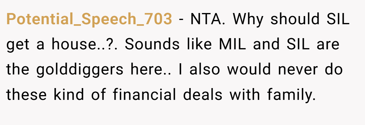 Potential_Speech_703 − NTA. Why should SIL get a house..?. Sounds like MIL and SIL are the golddiggers here.. I also would never do these kind of financial deals with family.