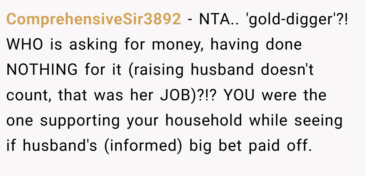 ComprehensiveSir3892 − NTA.. 'gold-digger'?! WHO is asking for money, having done NOTHING for it (raising husband doesn't count, that was her JOB)?!? YOU were the one supporting your household while seeing if husband's (informed) big bet paid off.