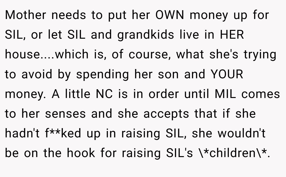 Mother needs to put her OWN money up for SIL, or let SIL and grandkids live in HER house....which is, of course, what she's trying to avoid by spending her son and YOUR money. A little NC is in order until MIL comes to her senses and she accepts that if she hadn't f**ked up in raising SIL, she wouldn't be on the hook for raising SIL's \*children\*.