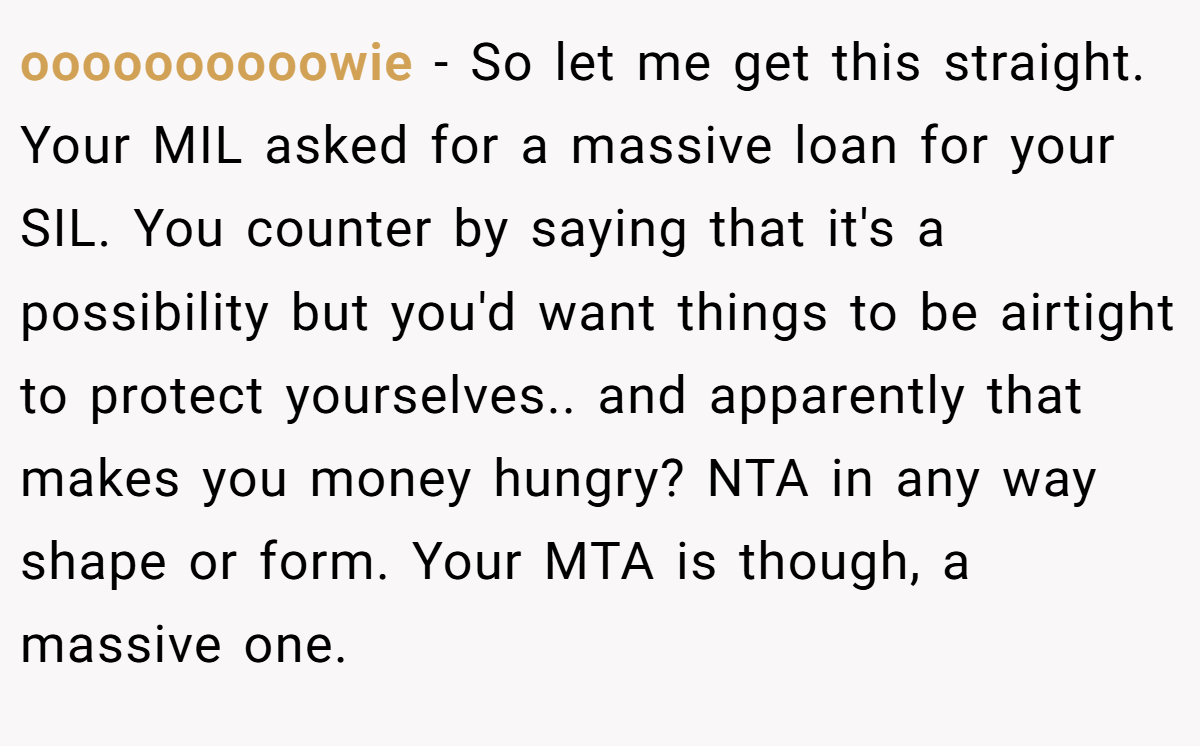 oooooooooowie − So let me get this straight. Your MIL asked for a massive loan for your SIL. You counter by saying that it's a possibility but you'd want things to be airtight to protect yourselves.. and apparently that makes you money hungry? NTA in any way shape or form. Your MTA is though, a massive one.