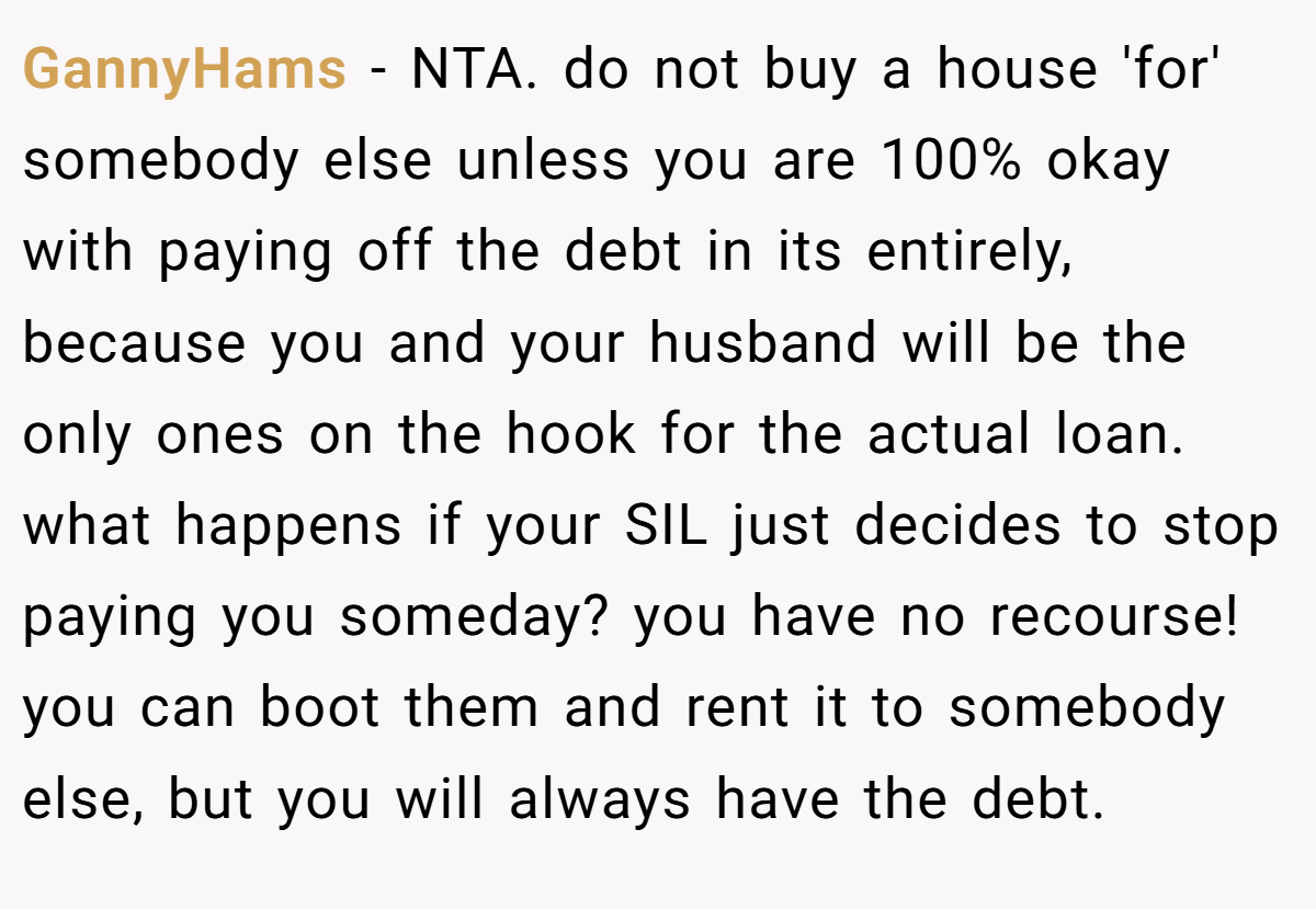 GannyHams − NTA. do not buy a house 'for' somebody else unless you are 100% okay with paying off the debt in its entirely, because you and your husband will be the only ones on the hook for the actual loan. what happens if your SIL just decides to stop paying you someday? you have no recourse! you can boot them and rent it to somebody else, but you will always have the debt.