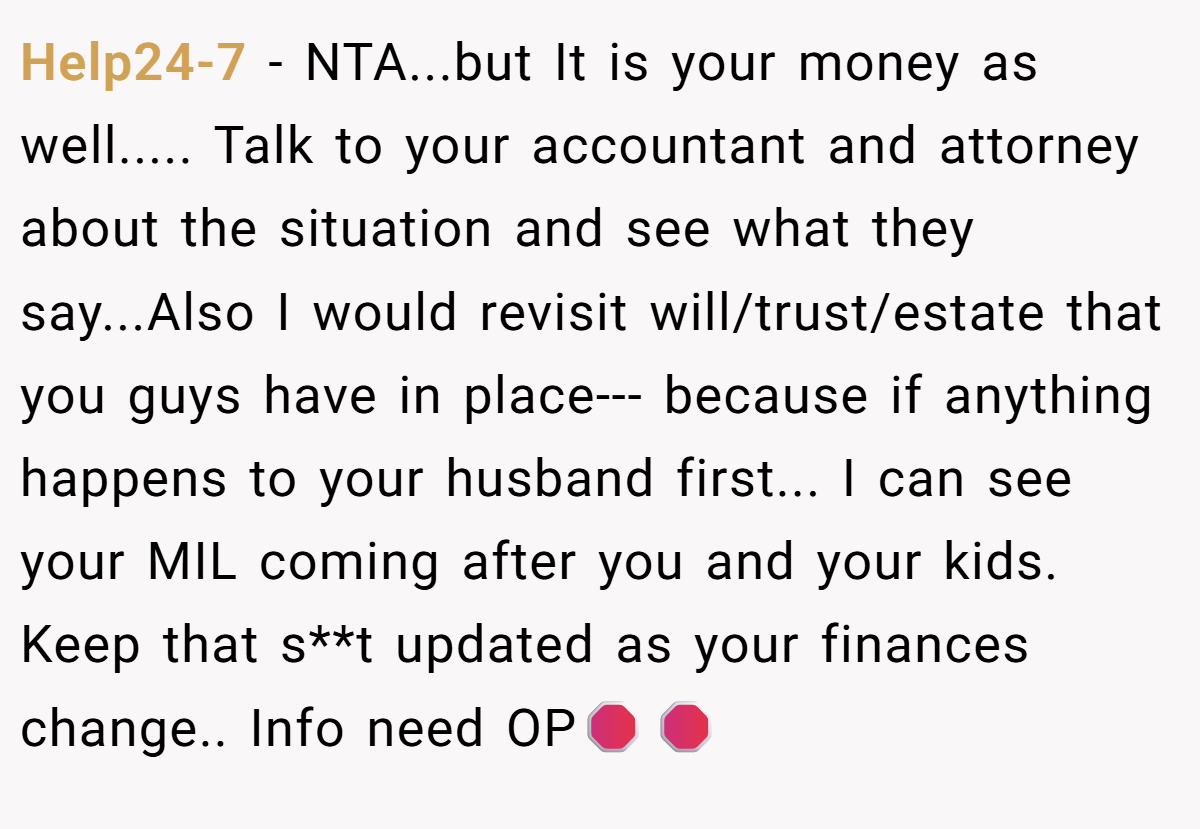 Help24-7 − NTA...but It is your money as well..... Talk to your accountant and attorney about the situation and see what they say...Also I would revisit will/trust/estate that you guys have in place--- because if anything happens to your husband first... I can see your MIL coming after you and your kids. Keep that s**t updated as your finances change.. Info need OP🛑🛑