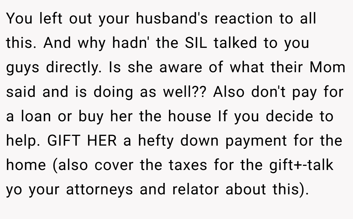 You left out your husband's reaction to all this. And why hadn' the SIL talked to you guys directly. Is she aware of what their Mom said and is doing as well?? Also don't pay for a loan or buy her the house If you decide to help. GIFT HER a hefty down payment for the home (also cover the taxes for the gift+-talk yo your attorneys and relator about this).