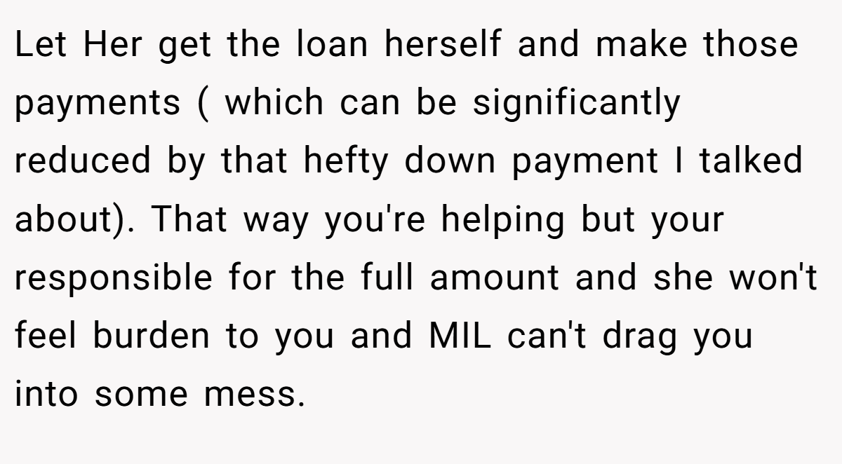 Let Her get the loan herself and make those payments ( which can be significantly reduced by that hefty down payment I talked about). That way you're helping but your responsible for the full amount and she won't feel burden to you and MIL can't drag you into some mess.