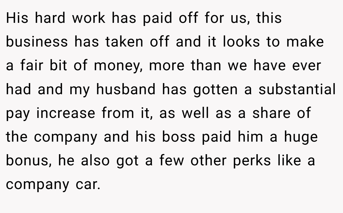 His hard work has paid off for us, this business has taken off and it looks to make a fair bit of money, more than we have ever had and my husband has gotten a substantial pay increase from it, as well as a share of the company and his boss paid him a huge bonus, he also got a few other perks like a company car.