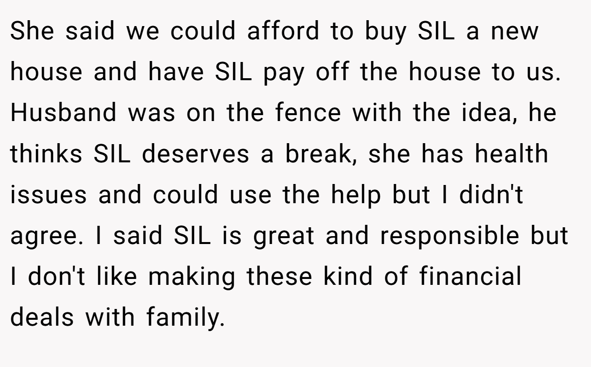 She said we could afford to buy SIL a new house and have SIL pay off the house to us. Husband was on the fence with the idea, he thinks SIL deserves a break, she has health issues and could use the help but I didn't agree. I said SIL is great and responsible but I don't like making these kind of financial deals with family.