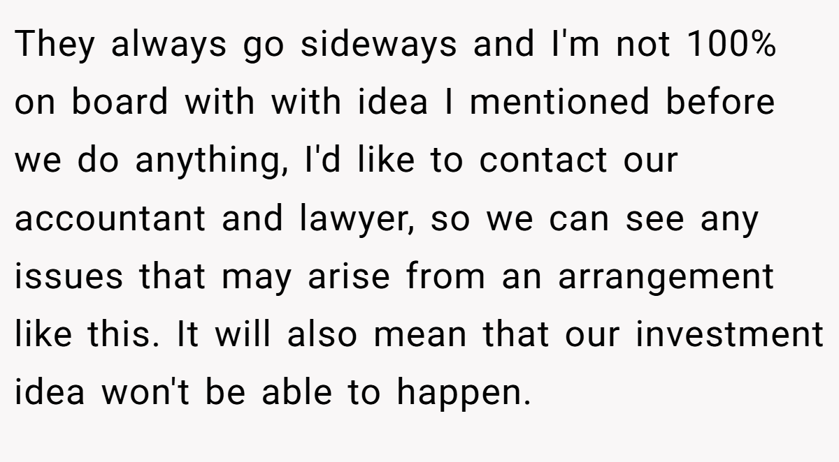 They always go sideways and I'm not 100% on board with with idea I mentioned before we do anything, I'd like to contact our accountant and lawyer, so we can see any issues that may arise from an arrangement like this. It will also mean that our investment idea won't be able to happen.