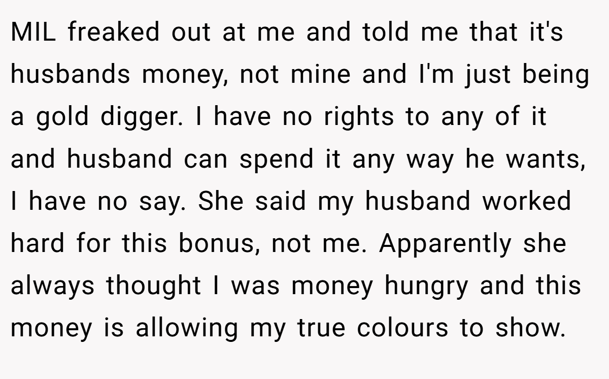 MIL freaked out at me and told me that it's husbands money, not mine and I'm just being a gold digger. I have no rights to any of it and husband can spend it any way he wants, I have no say. She said my husband worked hard for this bonus, not me. Apparently she always thought I was money hungry and this money is allowing my true colours to show.