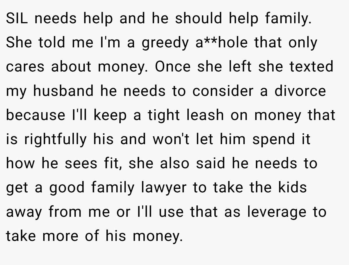 SIL needs help and he should help family. She told me I'm a greedy a**hole that only cares about money. Once she left she texted my husband he needs to consider a divorce because I'll keep a tight leash on money that is rightfully his and won't let him spend it how he sees fit, she also said he needs to get a good family lawyer to take the kids away from me or I'll use that as leverage to take more of his money.