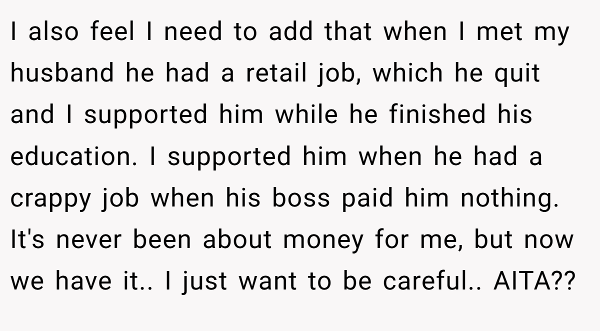 I also feel I need to add that when I met my husband he had a retail job, which he quit and I supported him while he finished his education. I supported him when he had a crappy job when his boss paid him nothing. It's never been about money for me, but now we have it.. I just want to be careful.. AITA??