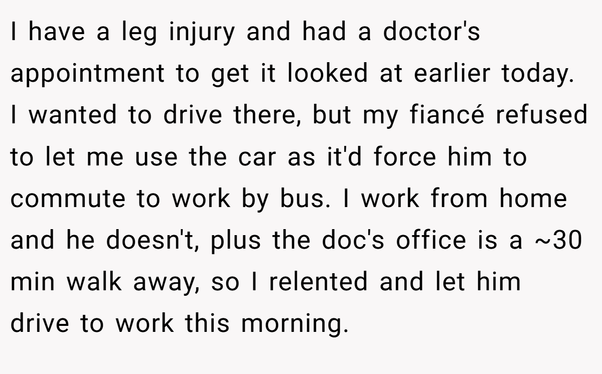 I have a leg injury and had a doctor's appointment to get it looked at earlier today. I wanted to drive there, but my fiancé refused to let me use the car as it'd force him to commute to work by bus. I work from home and he doesn't, plus the doc's office is a ~30 min walk away, so I relented and let him drive to work this morning.
