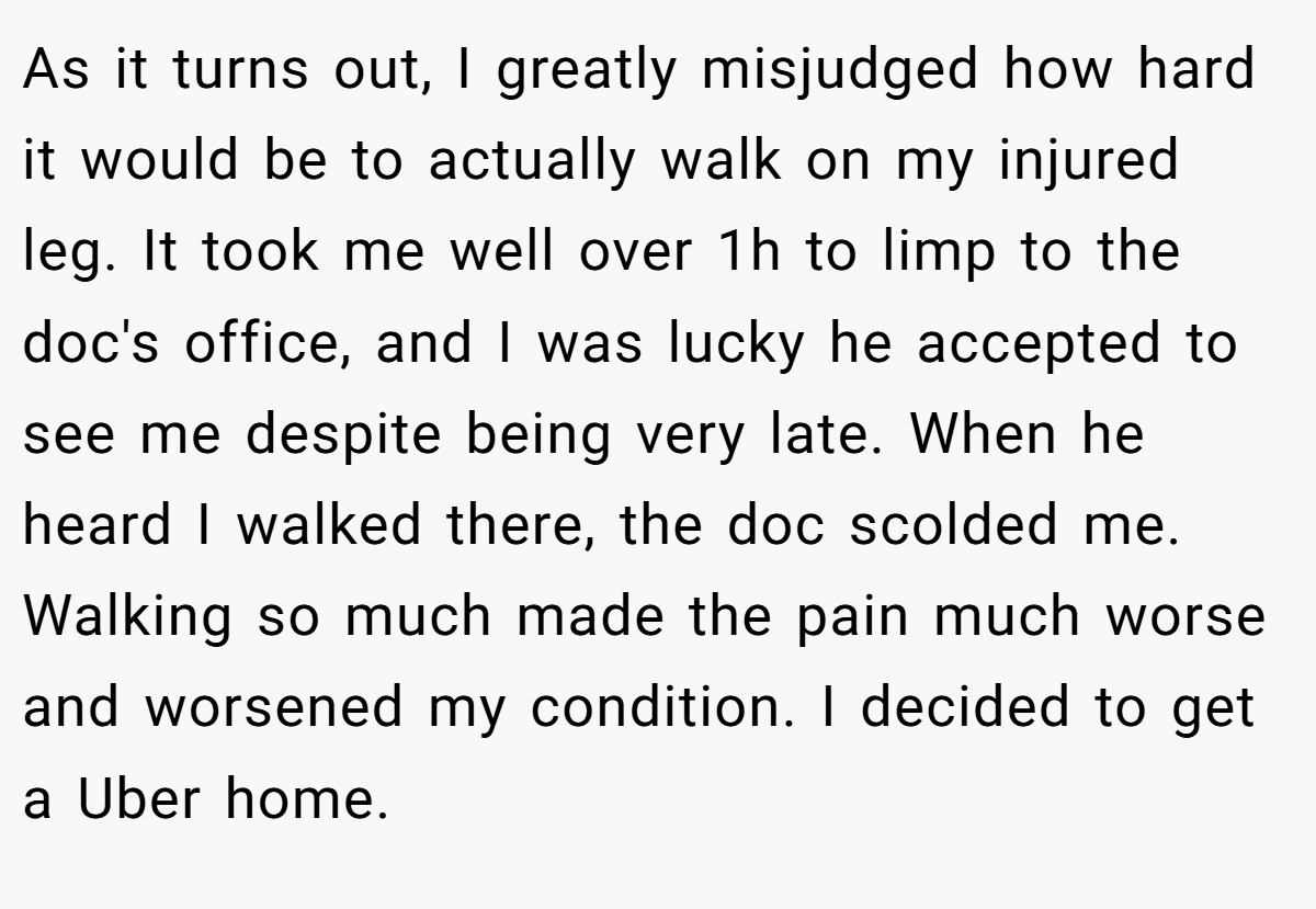 As it turns out, I greatly misjudged how hard it would be to actually walk on my injured leg. It took me well over 1h to limp to the doc's office, and I was lucky he accepted to see me despite being very late. When he heard I walked there, the doc scolded me. Walking so much made the pain much worse and worsened my condition. I decided to get a Uber home.