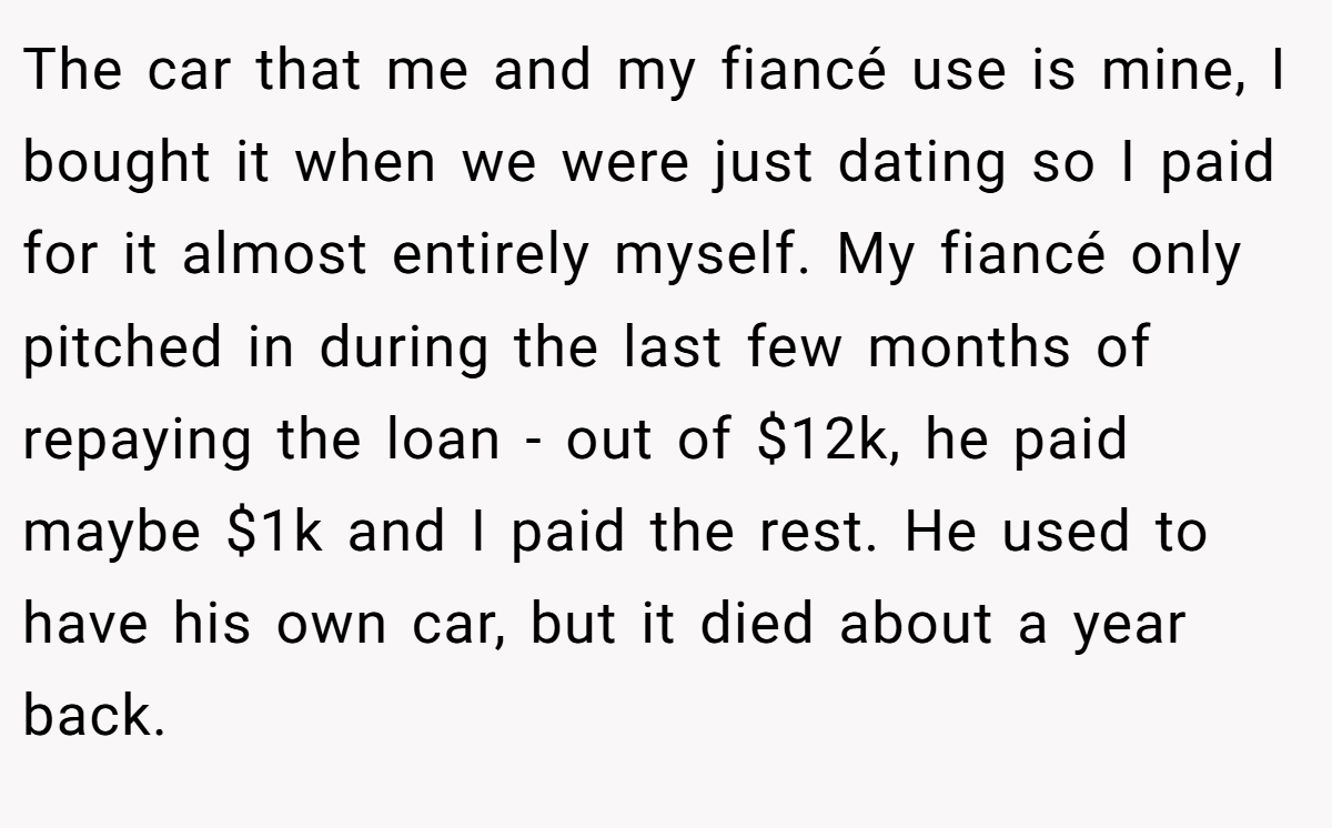 The car that me and my fiancé use is mine, I bought it when we were just dating so I paid for it almost entirely myself. My fiancé only pitched in during the last few months of repaying the loan - out of $12k, he paid maybe $1k and I paid the rest. He used to have his own car, but it died about a year back.