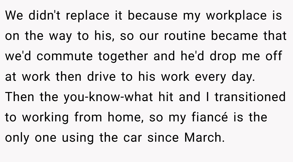 We didn't replace it because my workplace is on the way to his, so our routine became that we'd commute together and he'd drop me off at work then drive to his work every day. Then the you-know-what hit and I transitioned to working from home, so my fiancé is the only one using the car since March.