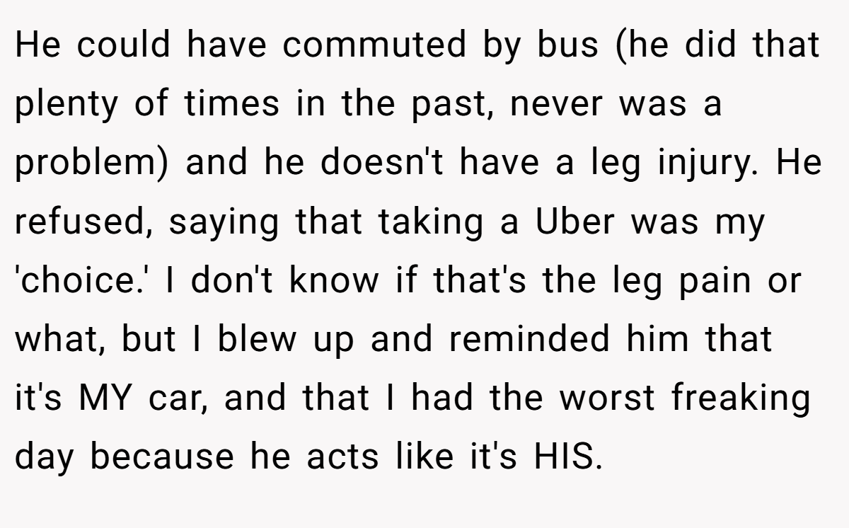 He could have commuted by bus (he did that plenty of times in the past, never was a problem) and he doesn't have a leg injury. He refused, saying that taking a Uber was my 'choice.' I don't know if that's the leg pain or what, but I blew up and reminded him that it's MY car, and that I had the worst freaking day because he acts like it's HIS.
