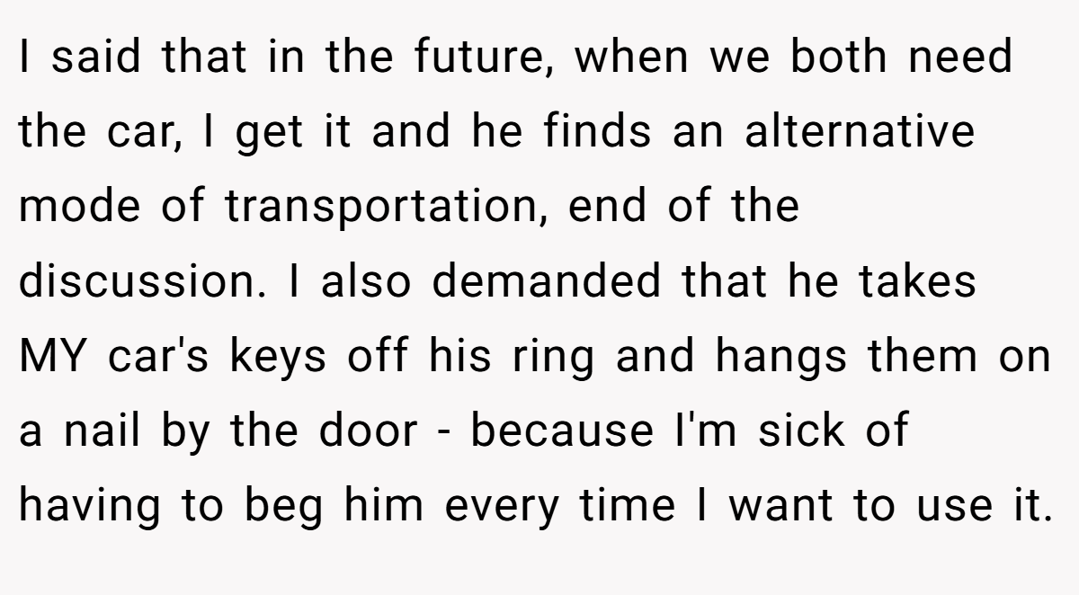 I said that in the future, when we both need the car, I get it and he finds an alternative mode of transportation, end of the discussion. I also demanded that he takes MY car's keys off his ring and hangs them on a nail by the door - because I'm sick of having to beg him every time I want to use it.