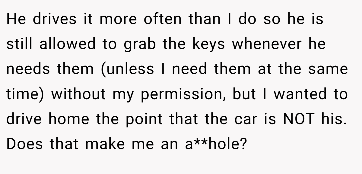 He drives it more often than I do so he is still allowed to grab the keys whenever he needs them (unless I need them at the same time) without my permission, but I wanted to drive home the point that the car is NOT his. Does that make me an a**hole?