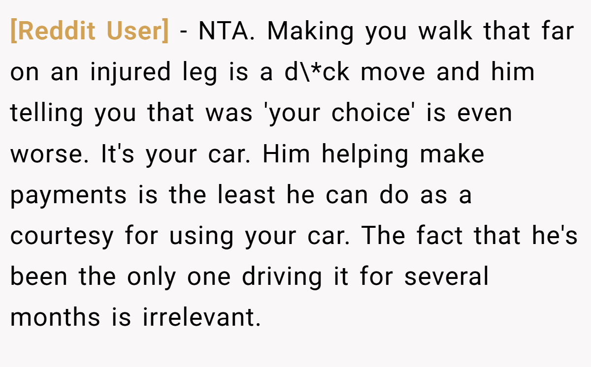 [Reddit User] − NTA. Making you walk that far on an injured leg is a d\*ck move and him telling you that was 'your choice' is even worse. It's your car. Him helping make payments is the least he can do as a courtesy for using your car. The fact that he's been the only one driving it for several months is irrelevant.