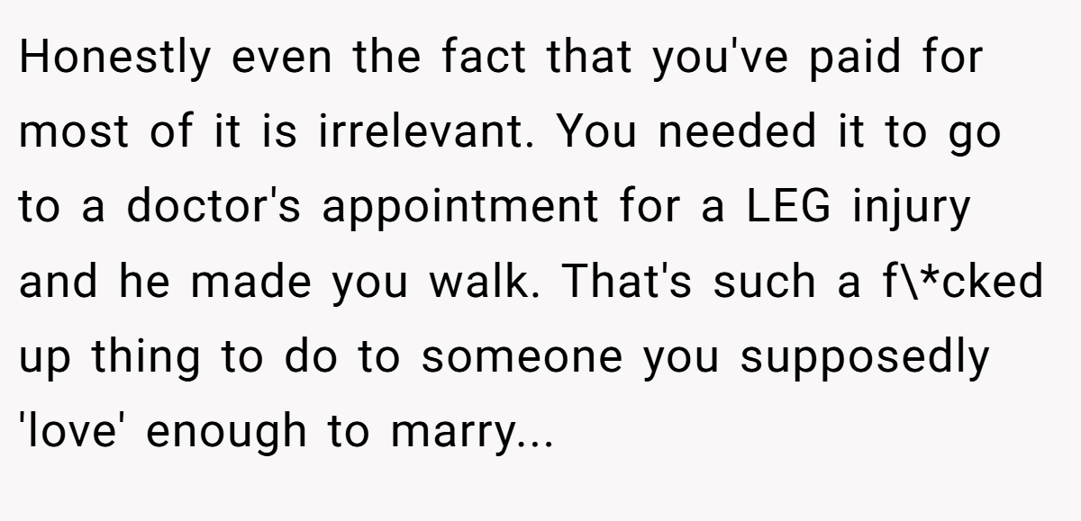 Honestly even the fact that you've paid for most of it is irrelevant. You needed it to go to a doctor's appointment for a LEG injury and he made you walk. That's such a f\*cked up thing to do to someone you supposedly 'love' enough to marry...