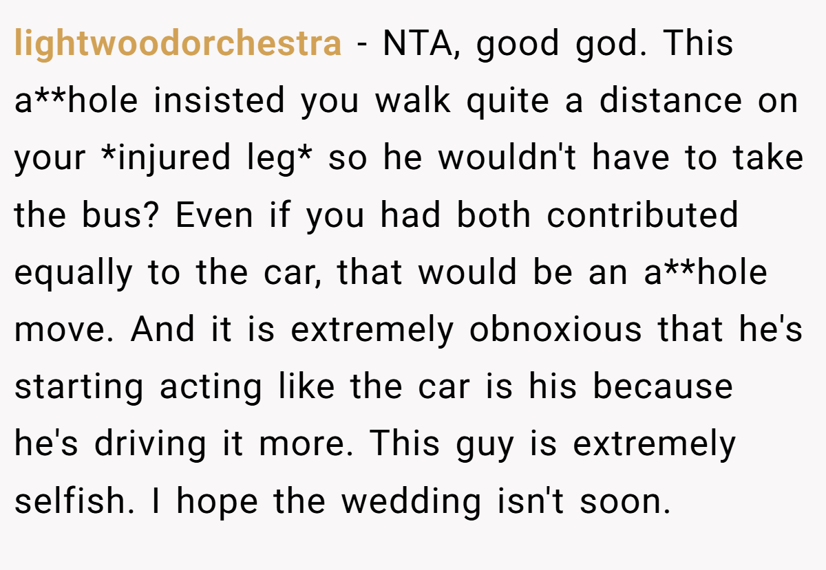 lightwoodorchestra − NTA, good god. This a**hole insisted you walk quite a distance on your *injured leg* so he wouldn't have to take the bus? Even if you had both contributed equally to the car, that would be an a**hole move. And it is extremely obnoxious that he's starting acting like the car is his because he's driving it more. This guy is extremely selfish. I hope the wedding isn't soon.