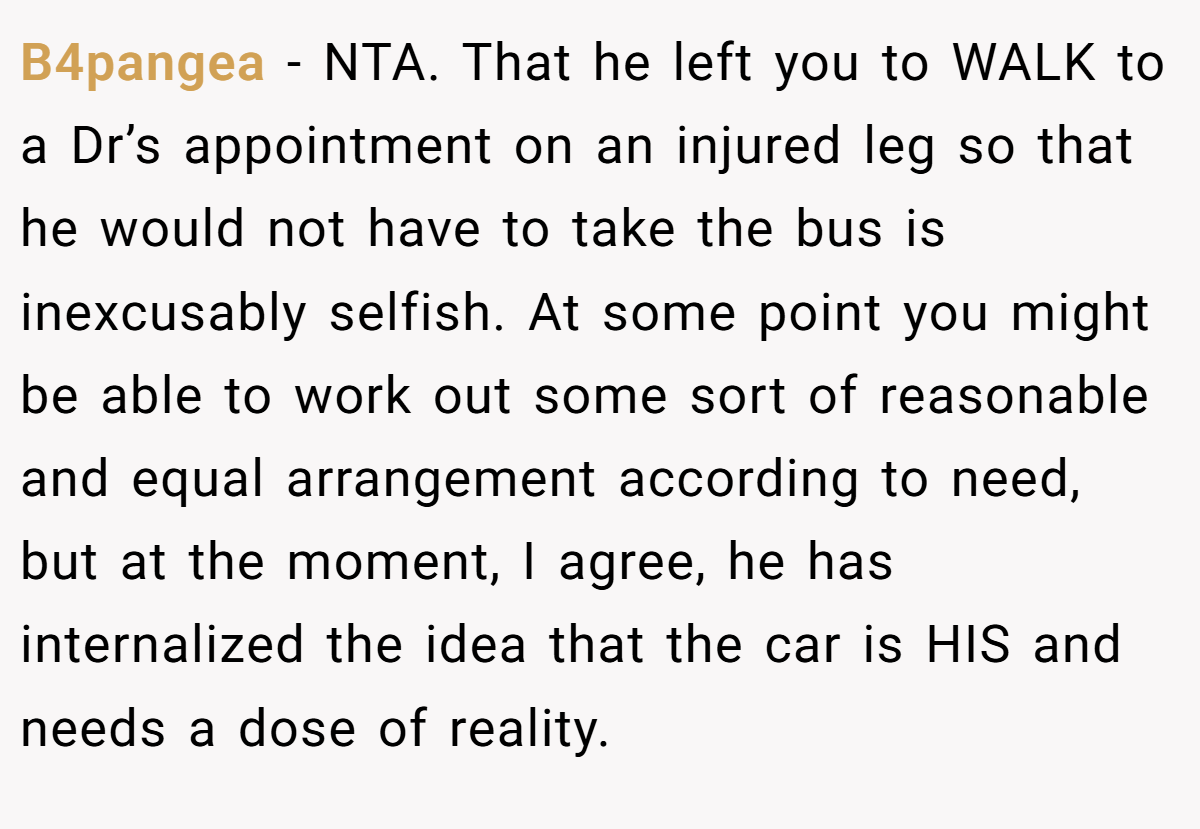 B4pangea − NTA. That he left you to WALK to a Dr’s appointment on an injured leg so that he would not have to take the bus is inexcusably selfish. At some point you might be able to work out some sort of reasonable and equal arrangement according to need, but at the moment, I agree, he has internalized the idea that the car is HIS and needs a dose of reality.