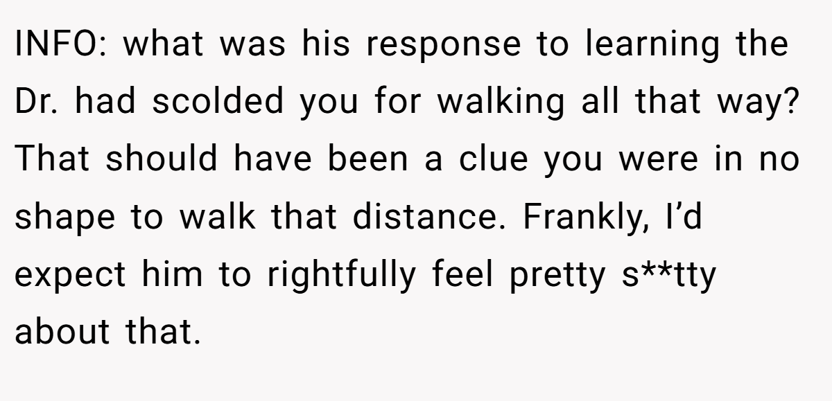 INFO: what was his response to learning the Dr. had scolded you for walking all that way? That should have been a clue you were in no shape to walk that distance. Frankly, I’d expect him to rightfully feel pretty s**tty about that.