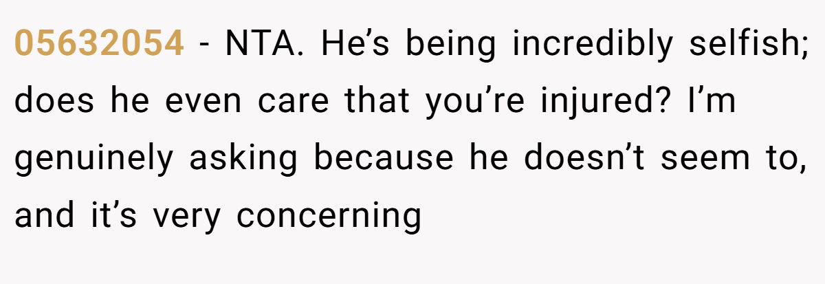 05632054 − NTA. He’s being incredibly selfish; does he even care that you’re injured? I’m genuinely asking because he doesn’t seem to, and it’s very concerning