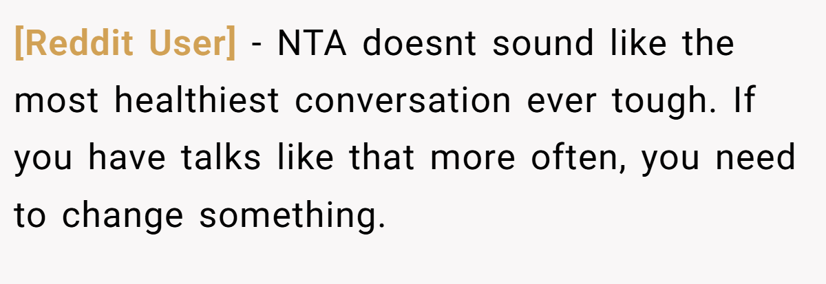 [Reddit User] − NTA doesnt sound like the most healthiest conversation ever tough. If you have talks like that more often, you need to change something.