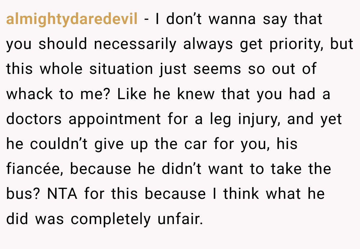 almightydaredevil − I don’t wanna say that you should necessarily always get priority, but this whole situation just seems so out of whack to me? Like he knew that you had a doctors appointment for a leg injury, and yet he couldn’t give up the car for you, his fiancée, because he didn’t want to take the bus? NTA for this because I think what he did was completely unfair.