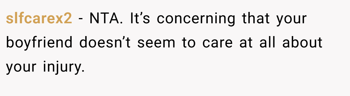 slfcarex2 − NTA. It’s concerning that your boyfriend doesn’t seem to care at all about your injury.
