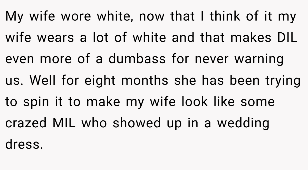 My wife wore white, now that I think of it my wife wears a lot of white and that makes DIL even more of a dumbass for never warning us. Well for eight months she has been trying to spin it to make my wife look like some crazed MIL who showed up in a wedding dress.