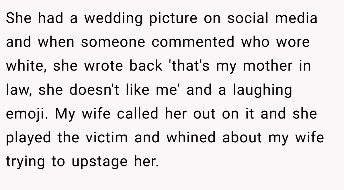 She had a wedding picture on social media and when someone commented who wore white, she wrote back 'that's my mother in law, she doesn't like me' and a laughing emoji. My wife called her out on it and she played the victim and whined about my wife trying to upstage her.