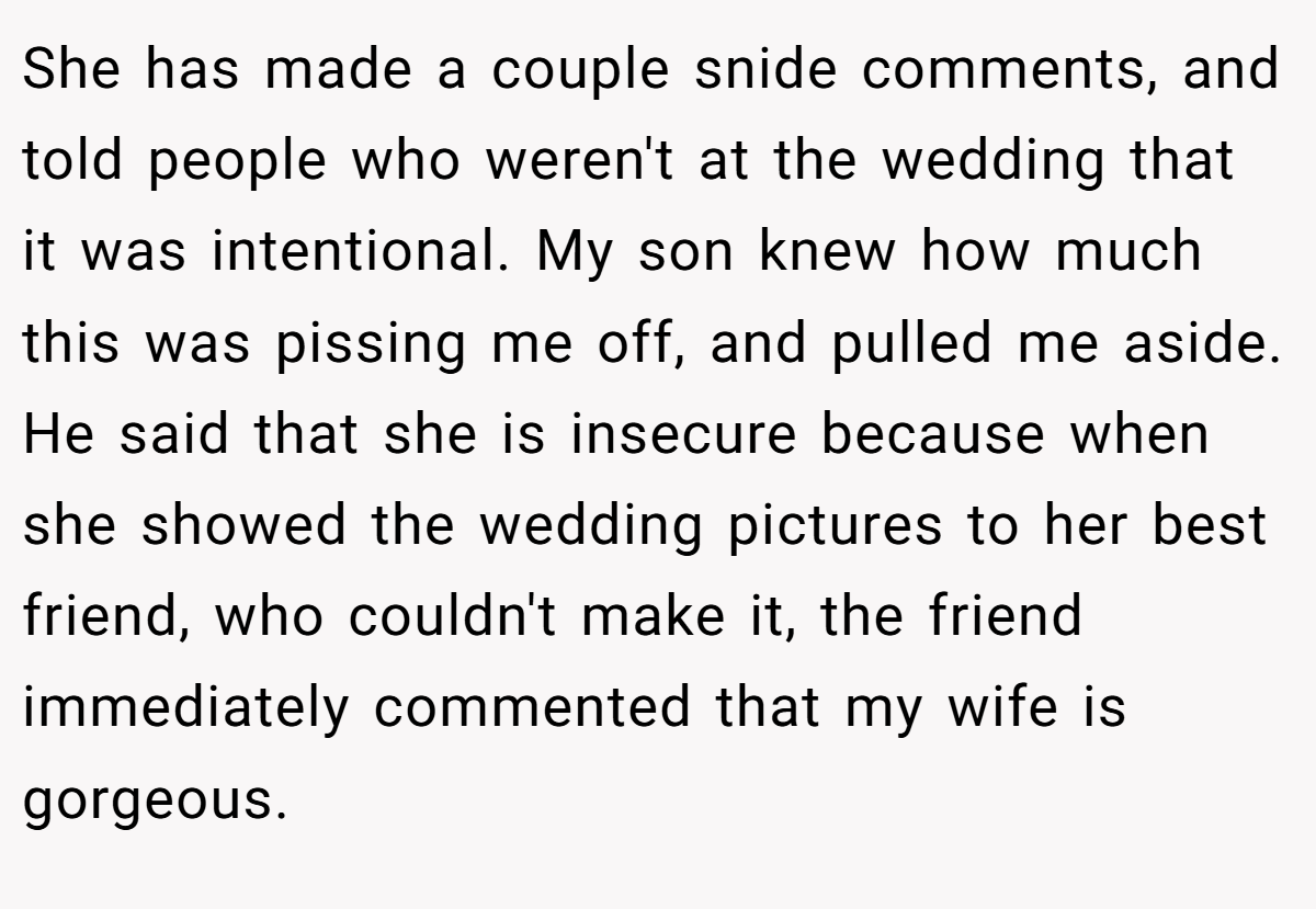 She has made a couple snide comments, and told people who weren't at the wedding that it was intentional. My son knew how much this was pissing me off, and pulled me aside. He said that she is insecure because when she showed the wedding pictures to her best friend, who couldn't make it, the friend immediately commented that my wife is gorgeous.