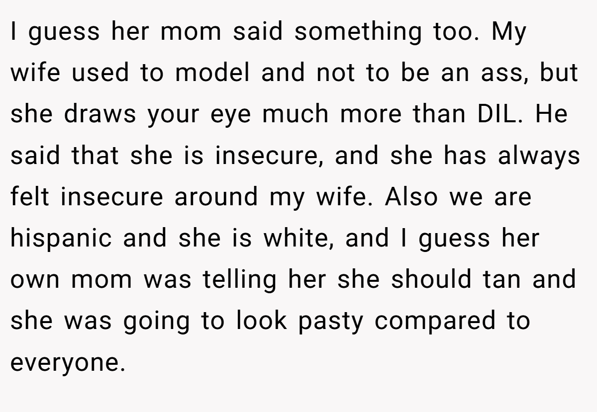 I guess her mom said something too. My wife used to model and not to be an ass, but she draws your eye much more than DIL. He said that she is insecure, and she has always felt insecure around my wife. Also we are hispanic and she is white, and I guess her own mom was telling her she should tan and she was going to look pasty compared to everyone.