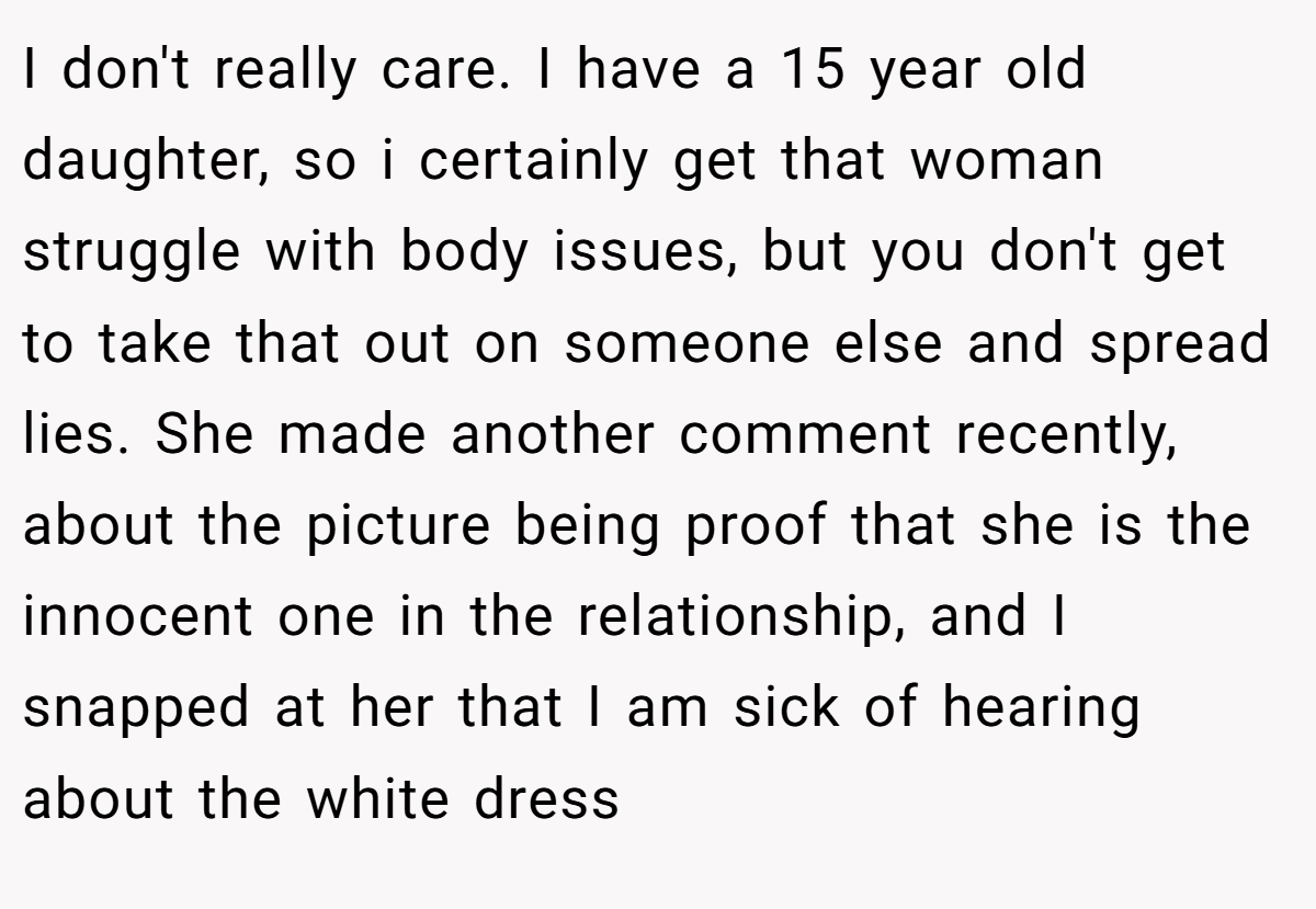 I don't really care. I have a 15 year old daughter, so i certainly get that woman struggle with body issues, but you don't get to take that out on someone else and spread lies. She made another comment recently, about the picture being proof that she is the innocent one in the relationship, and I snapped at her that I am sick of hearing about the white dress