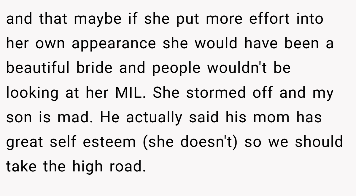 and that maybe if she put more effort into her own appearance she would have been a beautiful bride and people wouldn't be looking at her MIL. She stormed off and my son is mad. He actually said his mom has great self esteem (she doesn't) so we should take the high road.