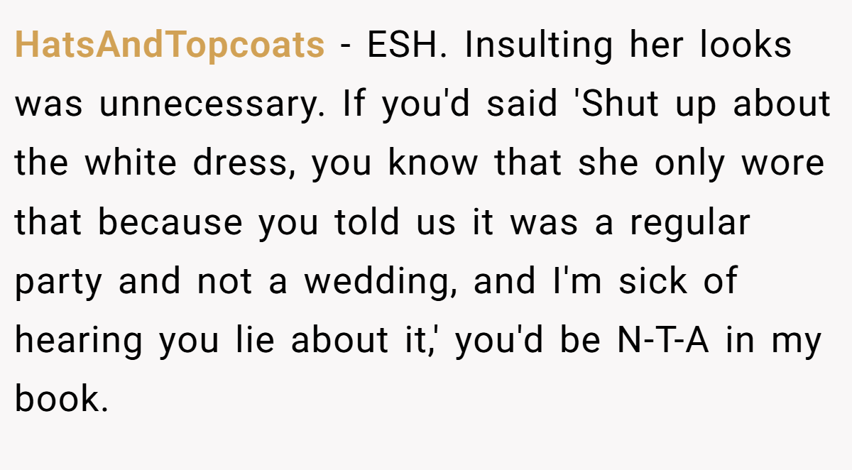 HatsAndTopcoats − ESH. Insulting her looks was unnecessary. If you'd said 'Shut up about the white dress, you know that she only wore that because you told us it was a regular party and not a wedding, and I'm sick of hearing you lie about it,' you'd be N-T-A in my book.