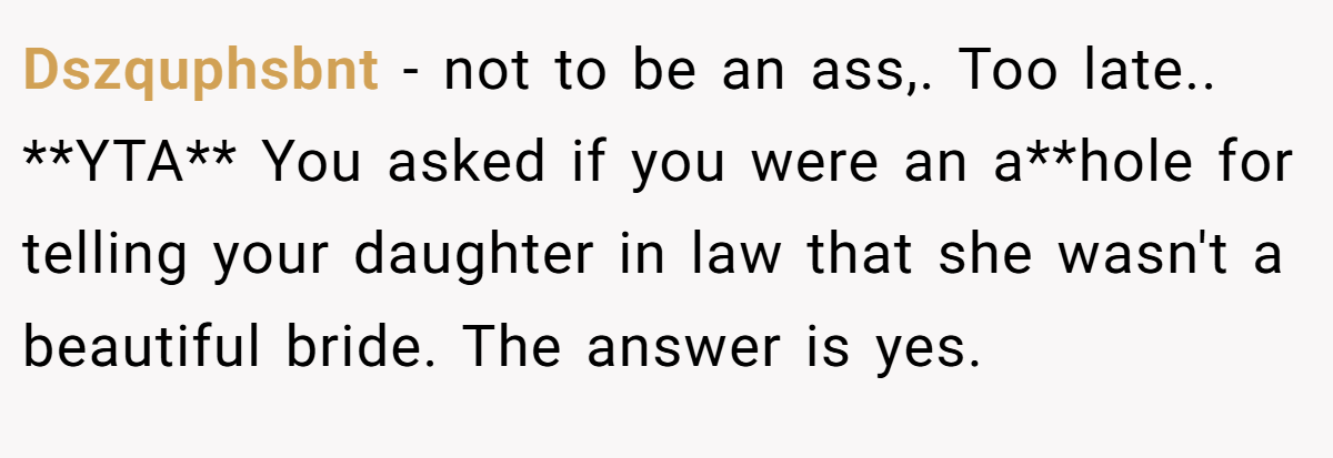 Dszquphsbnt − not to be an ass,. Too late.. **YTA** You asked if you were an a**hole for telling your daughter in law that she wasn't a beautiful bride. The answer is yes.