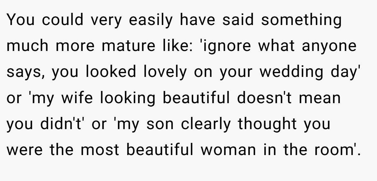 You could very easily have said something much more mature like: 'ignore what anyone says, you looked lovely on your wedding day' or 'my wife looking beautiful doesn't mean you didn't' or 'my son clearly thought you were the most beautiful woman in the room'.