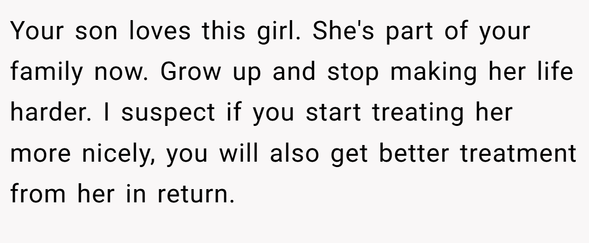 Your son loves this girl. She's part of your family now. Grow up and stop making her life harder. I suspect if you start treating her more nicely, you will also get better treatment from her in return.