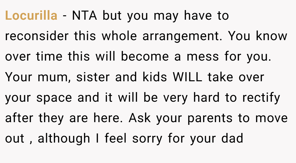 Locurilla − NTA but you may have to reconsider this whole arrangement. You know over time this will become a mess for you. Your mum, sister and kids WILL take over your space and it will be very hard to rectify after they are here. Ask your parents to move out , although I feel sorry for your dad 