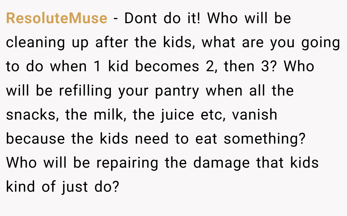 ResoluteMuse − Dont do it! Who will be cleaning up after the kids, what are you going to do when 1 kid becomes 2, then 3? Who will be refilling your pantry when all the snacks, the milk, the juice etc, vanish because the kids need to eat something? Who will be repairing the damage that kids kind of just do?