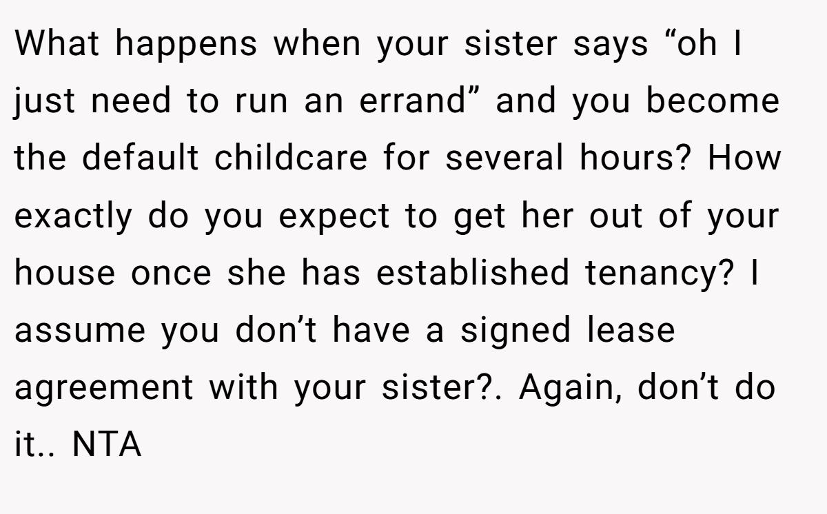 What happens when your sister says “oh I just need to run an errand” and you become the default childcare for several hours? How exactly do you expect to get her out of your house once she has established tenancy? I assume you don’t have a signed lease agreement with your sister?. Again, don’t do it.. NTA